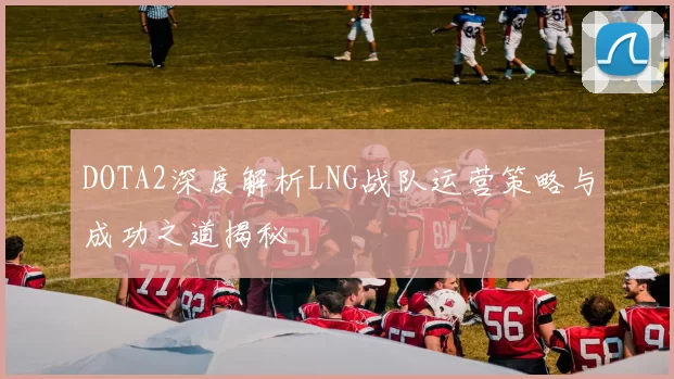 DOTA2深度解析LNG战队运营策略与成功之道揭秘